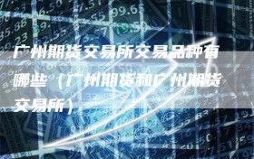 广州期货交易所交易品种有哪些（广州期货和广州期货交易所）