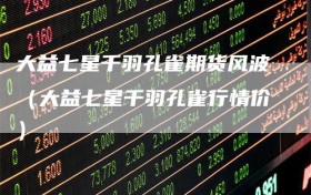 大益七星千羽孔雀期货风波（大益七星千羽孔雀行情价）