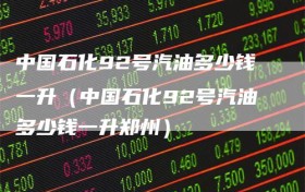 中国石化92号汽油多少钱一升（中国石化92号汽油多少钱一升郑州）