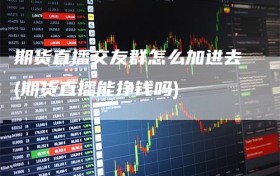 期货直播交友群怎么加进去(期货直播能挣钱吗)