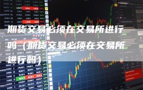 期货交易必须在交易所进行吗（期货交易必须在交易所进行吗）