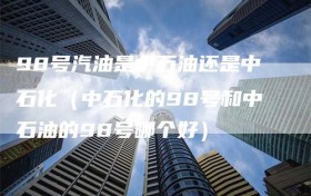 98号汽油是中石油还是中石化（中石化的98号和中石油的98号哪个好）