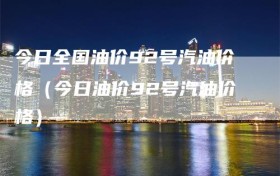今日全国油价92号汽油价格（今日油价92号汽油价格）