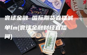 寰球金融 国际期货直播喊单lm(寰球金融财经直播间)