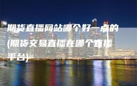 期货直播网站哪个好一点的(期货交易直播在哪个直播平台)