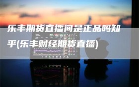 乐丰期货直播间是正品吗知乎(乐丰财经期货直播)