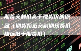 期货交割价高于现货价的原因（期货接近交割期现货价格远低于期货价）