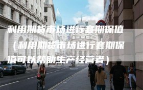 利用期货市场进行套期保值（利用期货市场进行套期保值可以帮助生产经营者）