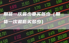 期货一次最少要买多少（期货一次最低买多少）