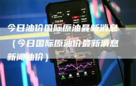 今日油价国际原油最新消息（今日国际原油价最新消息新闻油价）