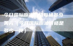 今日国际原油价格每桶多少美元（今日国际原油价格是多少一吨）