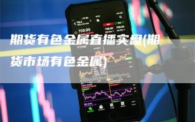 期货有色金属直播实盘(期货市场有色金属)