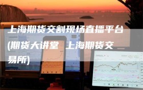 上海期货交割现场直播平台(期货大讲堂 上海期货交易所)