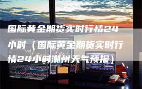 国际黄金期货实时行情24小时（国际黄金期货实时行情24小时潮州天气预报）
