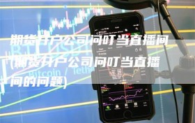 期货开户公司问叮当直播间(期货开户公司问叮当直播间的问题)