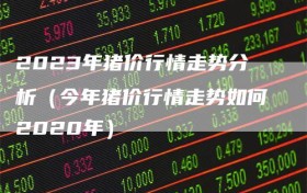 2023年猪价行情走势分析（今年猪价行情走势如何2020年）
