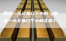 期货一天交易几个小时（期货一天交易几个小时正常）