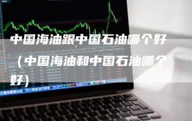 中国海油跟中国石油哪个好（中国海油和中国石油哪个好）