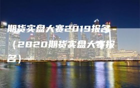 期货实盘大赛2019报名（2020期货实盘大赛报名）