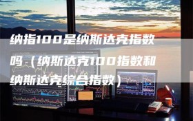 纳指100是纳斯达克指数吗（纳斯达克100指数和纳斯达克综合指数）