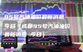 95号汽油油价最新消息 今日（成都95号汽油油价最新消息 今日）