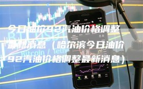 今日油价92汽油价格调整最新消息（哈尔滨今日油价92汽油价格调整最新消息）