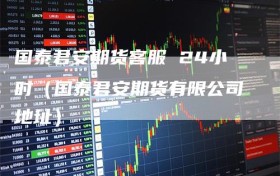 国泰君安期货客服 24小时（国泰君安期货有限公司地址）