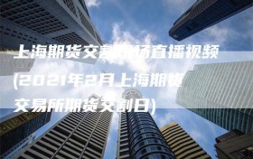 上海期货交割现场直播视频(2021年2月上海期货交易所期货交割日)