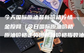 今天国际原油最新价格行情金投网（今日国际原油价格原油价格走势图原油价格指数油价网）