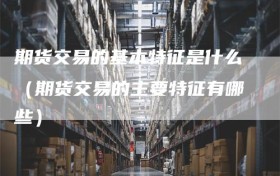 期货交易的基本特征是什么（期货交易的主要特征有哪些）