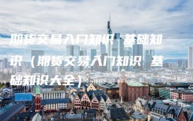 期货交易入门知识 基础知识（期货交易入门知识 基础知识大全）