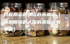 对做期货的人说的祝福语（对做期货的人说的祝福语有哪些）