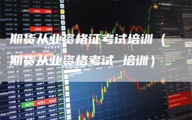 期货从业资格证考试培训（期货从业资格考试 培训）