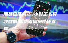 期货直播间22小时怎么算收益的(期货直播间在线直播)