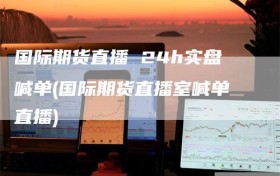 国际期货直播 24h实盘喊单(国际期货直播室喊单直播)