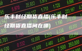 乐丰财经期货直播(乐丰财经期货直播间在哪)