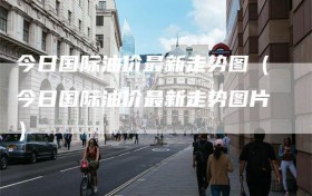 今日国际油价最新走势图（今日国际油价最新走势图片）