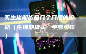 买生猪期货是几个月后的价格（生猪期货买一手多少钱）