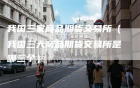 我国三家商品期货交易所（我国三大商品期货交易所是哪三个）