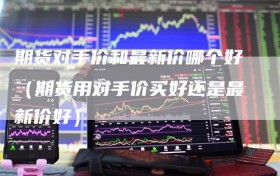 期货对手价和最新价哪个好（期货用对手价买好还是最新价好）