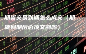 期货交易到期怎么成交（期货到期后必须交割吗）