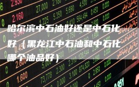 哈尔滨中石油好还是中石化好（黑龙江中石油和中石化哪个油品好）