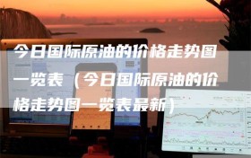 今日国际原油的价格走势图一览表（今日国际原油的价格走势图一览表最新）