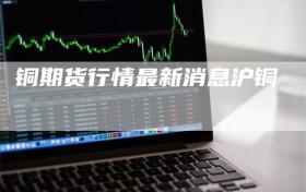 铜期货行情最新消息沪铜