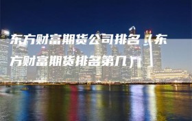 东方财富期货公司排名（东方财富期货排名第几）