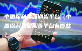 中国保利集团期货平台（中国保利集团期货平台有哪些）