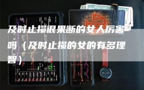 及时止损很果断的女人厉害吗（及时止损的女的有多理智）