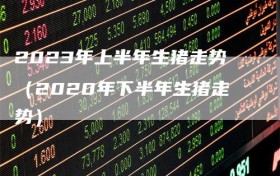 2023年上半年生猪走势（2020年下半年生猪走势）