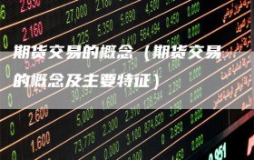 期货交易的概念（期货交易的概念及主要特征）