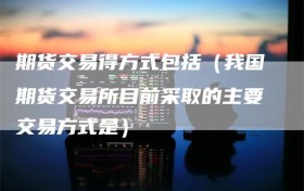 期货交易得方式包括（我国期货交易所目前采取的主要交易方式是）